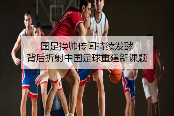 国足换帅传闻持续发酵 背后折射中国足球重建新课题