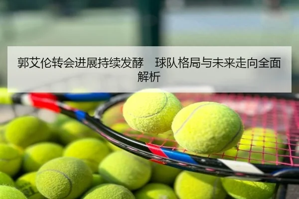 郭艾伦转会进展持续发酵　球队格局与未来走向全面解析
