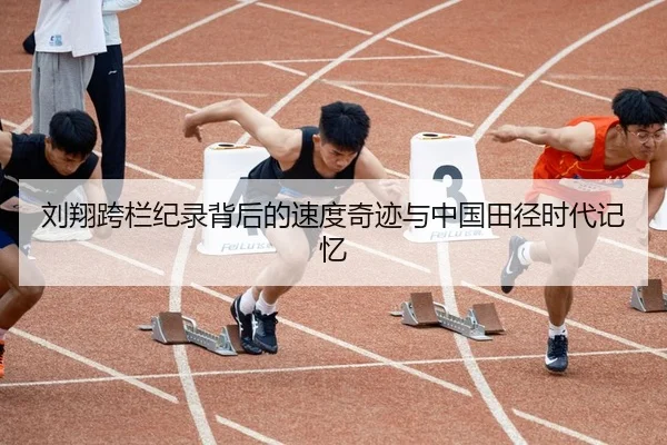刘翔跨栏纪录背后的速度奇迹与中国田径时代记忆