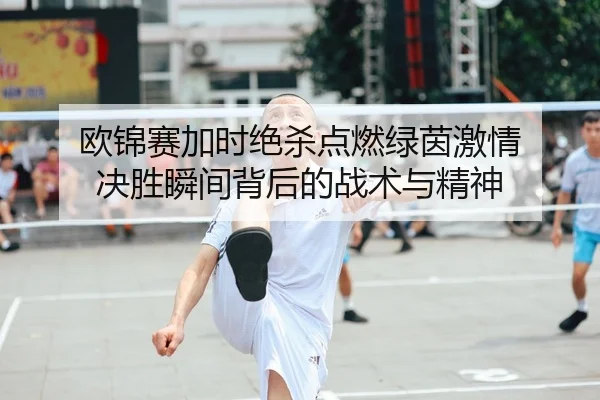 欧锦赛加时绝杀点燃绿茵激情 决胜瞬间背后的战术与精神
