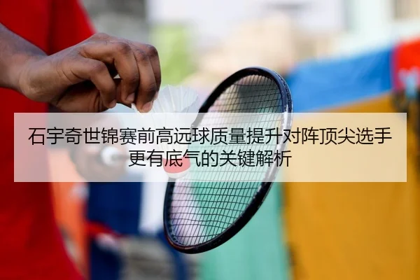 石宇奇世锦赛前高远球质量提升对阵顶尖选手更有底气的关键解析