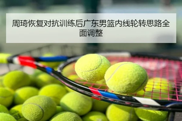 周琦恢复对抗训练后广东男篮内线轮转思路全面调整