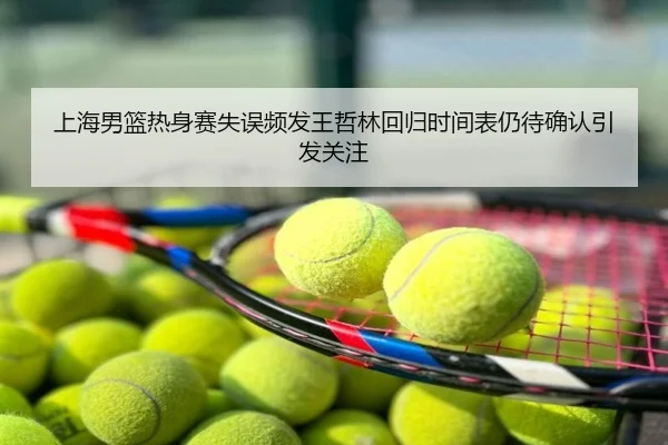 上海男篮热身赛失误频发王哲林回归时间表仍待确认引发关注